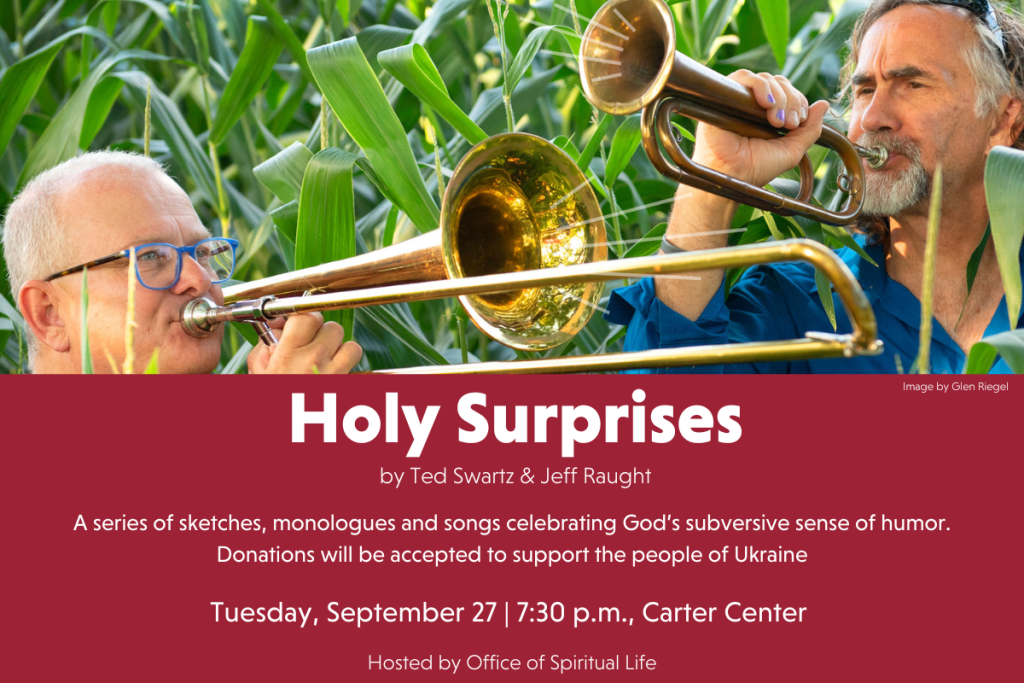 Holy Surprises by Ted Swartz & Jeff Raught. A series of sketches, monologues and songs celebrating God's subversive sense of humor. Donations will be accepted to support the people of Ukraine. Tuesday, September 27. 7:30 p.m. Carter Center. Hosted by Office of Spiritual Life.
