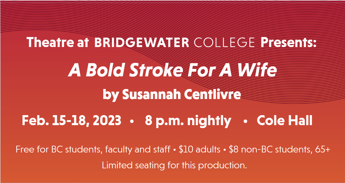 Theatre at Bridgewater College Presents a bold stroke for a wife by Susannah Centlivre Feb 15-18, 2023. 8 p-m nightly. Cole Hall. Free for B-C students, faculty and staff, $10 adults, $8 non B-C students and 65-plus. Limited seating for this production.