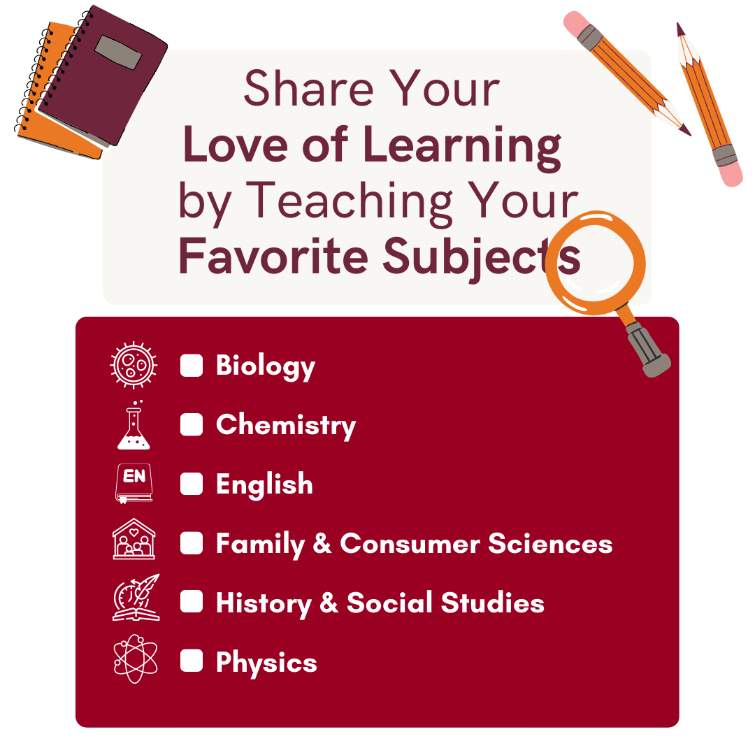 Share your love of learning by teaching your favorite subjects: biology, chemistry, english, family and consumer sciences, history and social sciences, or physics